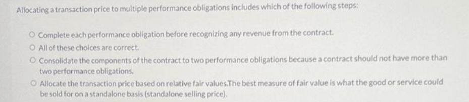 Allocating a transaction price to multiple performance obligations includes which of the following steps:
O Complete each performance obligation before recognizing any revenue from the contract.
O All of these choices are correct.
O Consolidate the components of the contract to two performance obligations because a contract should not have more than
two performance obligations.
O Allocate the transaction price based on relative fair values.The best measure of fair value is what the good or service could
be sold for on a standalone basis (standalone selling price).