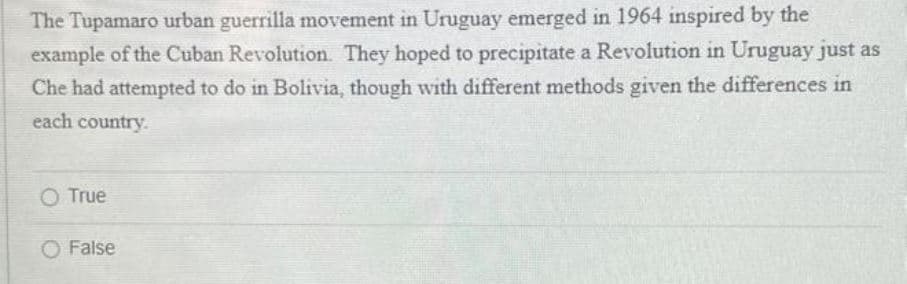 The Tupamaro urban guerrilla movement in Uruguay emerged in 1964 inspired by the
example of the Cuban Revolution. They hoped to precipitate a Revolution in Uruguay just as
Che had attempted to do in Bolivia, though with different methods given the differences in
each country.
O True
O False