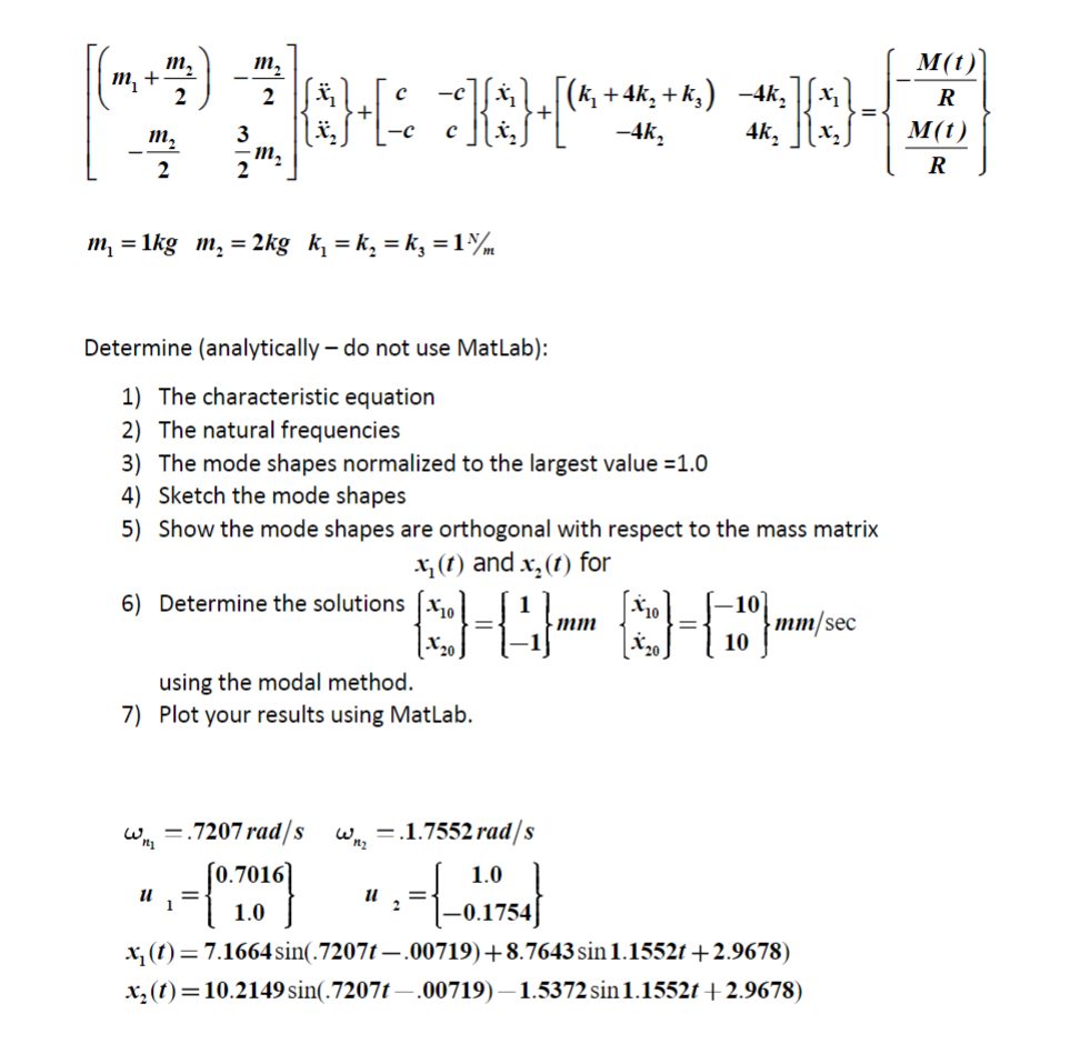 (3000*30*
[(k₂ + 4k₂ +k₂) -4k₂ x₂
{*} + [ ² ] {*} [^^ +
m₂
m₁+·
m₂
2
2
2
m₂
m₂
m₁ = 1kg m₂ = 2kg k₁=k₂ = k₁ = 1%/m
11
Determine (analytically do not use MatLab):
1) The characteristic equation
2) The natural frequencies
3) The mode shapes normalized to the largest value =1.0
4) Sketch the mode shapes
6) Determine the solutions
5) Show the mode shapes are orthogonal with respect to the mass matrix
x₂ (1) and x₂ (1) for
10
X20
using the modal method.
7) Plot your results using MatLab.
W = .7207 rad/s Wn₂ =.1.7552 rad/s
= {0.700)
11 =
-4k₂
1.0
-0.1754)
mm
4k₂
10
10]
10
mm/sec
x₁ (t) = 7.1664 sin(.7207t—.00719)+8.7643 sin 1.1552t +2.9678)
x₂ (t)=10.2149 sin(.7207t-.00719)-1.5372 sin 1.1552t+2.9678)
M(t)
R
M(t)
R