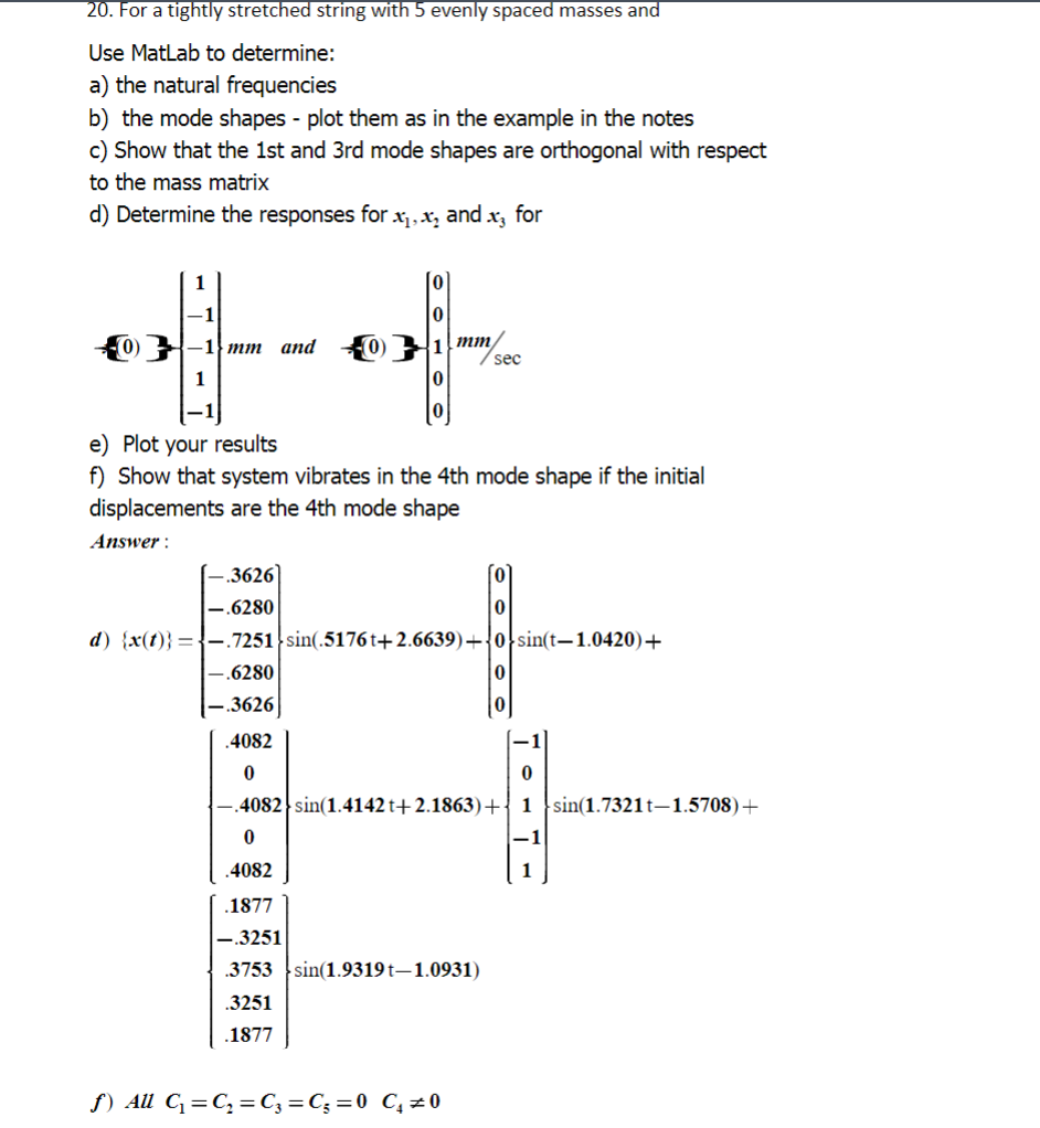 20. For a tightly stretched string with 5 evenly spaced masses and
Use MatLab to determine:
a) the natural frequencies
b) the mode shapes - plot them as in the example in the notes
c) Show that the 1st and 3rd mode shapes are orthogonal with respect
to the mass matrix
d) Determine the responses for :
0-1 mm
1
-.3626
-.6280
d) {x(t)}=-.7251
.6280
.3626
and
.4082
0
(0)
e) Plot your results
f) Show that system vibrates in the 4th mode shape if the initial
displacements are the 4th mode shape
Answer:
x₁, x₂ and x, for
1 mm/
0
0
nm/sec
sin(.5176t+2.6639)+
f) All C₁=C₂ = C₂ = C₁=0 C₁=0
0
0
0 sin(t-1.0420)+
0
0
4082 sin(1.4142t+2.1863) + 1 sin(1.7321t-1.5708)+
0
.4082
.1877
-.3251
3753 sin(1.9319t-1.0931)
.3251
.1877