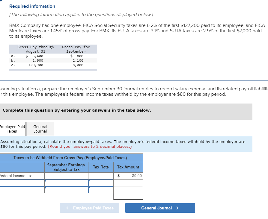 Required information
[The following information applies to the questions displayed below.]
BMX Company has one employee. FICA Social Security taxes are 6.2% of the first $127,200 paid to its employee, and FICA
Medicare taxes are 1.45% of gross pay. For BMX, its FUTA taxes are 3.1% and SUTA taxes are 2.9% of the first $7,000 paid
to its employee.
Gross Pay through
August 31
$ 6,400
Gross Pay for
September
800
а.
b.
2,000
120,900
2,100
8,000
C.
ssuming situation a, prepare the employer's September 30 journal entries to record salary expense and its related payroll liabiliti
this employee. The employee's federal income taxes withheld by the employer are $80 for this pay period.
Complete this question by entering your answers in the tabs below.
Employee Paid
Таxes
General
Journal
Assuming situation a, calculate the employee-paid taxes. The employee's federal income taxes withheld by the employer are
$80 for this pay period. (Round your answers to 2 decimal places.)
Taxes to be Withheld From Gross Pay (Employee-Paid Taxes)
September Earnings
Subject to Tax
Tax Rate
Таx Amount
ederal income tax
80.00
General Journal
<Employee Paid Taxes
