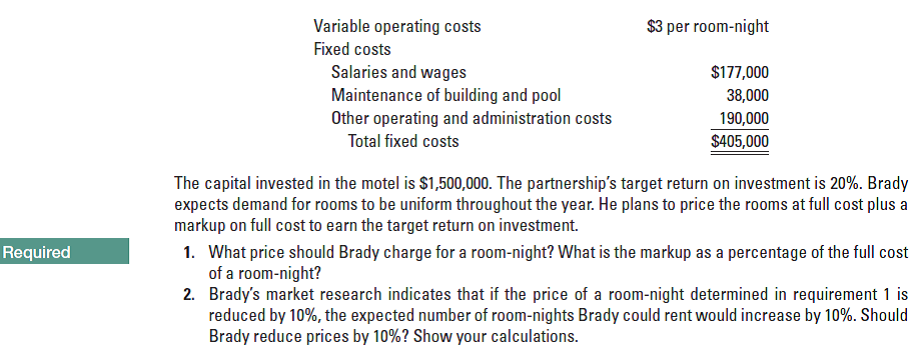 Variable operating costs
Fixed costs
Salaries and wages
Maintenance of building and pool
Other operating and administration costs
Total fixed costs
$3 per room-night
$177,000
38,000
190,000
$405,000
The capital invested in the motel is $1,500,000. The partnership's target return on investment is 20%. Brady
expects demand for rooms to be uniform throughout the year. He plans to price the rooms at full cost plus a
markup on full cost to earn the target return on investment.
1. What price should Brady charge for a room-night? What is the markup as a percentage of the full cost
of a room-night?
2. Brady's market research indicates that if the price of a room-night determined in requirement 1 is
reduced by 10%, the expected number of room-nights Brady could rent would increase by 10%. Should
Brady reduce prices by 10%? Show your calculations.
Required
