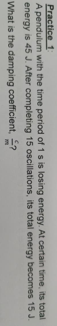 Practice 1:
A pendulum with the time period of 1 s is losing energy. At certain time, its total
energy is 45 J. After completing 15 oscillations, its total energy becomes 15 J.
What is the damping coefficient, ?
m