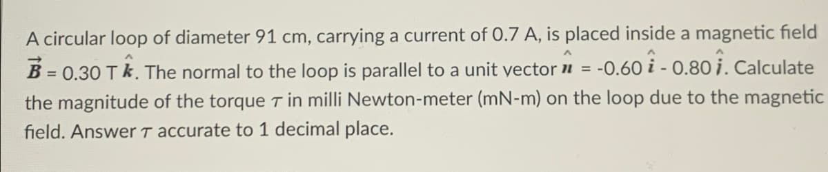 A circular loop of diameter 91 cm, carrying a current of 0.7 A, is placed inside a magnetic field
B = 0.30 T✩. The normal to the loop is parallel to a unit vector = -0.60 -0.80 1. Calculate
11
the magnitude of the torque 7 in milli Newton-meter (mN-m) on the loop due to the magnetic
field. Answer T accurate to 1 decimal place.