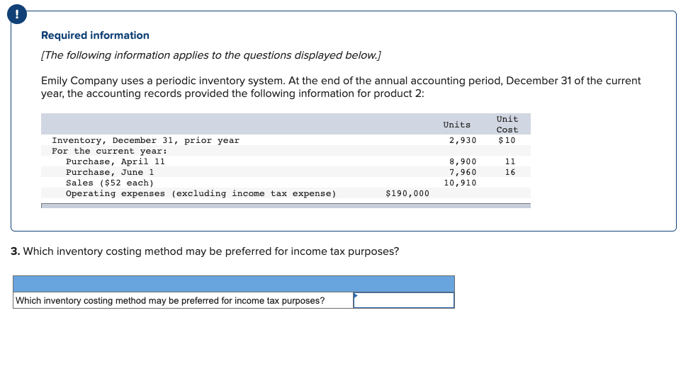 Required information
[The following information applies to the questions displayed below.]
Emily Company uses a periodic inventory system. At the end of the annual accounting period, December 31 of the current
year, the accounting records provided the following information for product 2:
Inventory, December 31, prior year
For the current year:
Purchase, April 11
Purchase, June 1
Sales ($52 each)
Operating expenses (excluding income tax expense)
$190,000
3. Which inventory costing method may be preferred for income tax purposes?
Which inventory costing method may be preferred for income tax purposes?
Units
2,930
8,900
7,960
10,910
Unit
Cost
$10
11
16