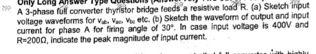 Only Long Answe
A 3-phase full converter thyristor bridge feeds a resistive load R. (a) Sketch input
voltage waveforms for Vab, Vac, Vbc etc. (b) Sketch the waveform of output and input
current for phase A for firing angle of 30°. In case input voltage is 400V and
R=2000, indicate the peak magnitude of input current.
with bigbly