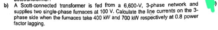 b) A Scott-connected transformer is fed from a 6,600-V, 3-phase network and
supplies two single-phase furnaces at 100 V. Calculate the line currents on the 3-
phase side when the furnaces take 400 kW and 700 kW respectively at 0.8 power
factor lagging.