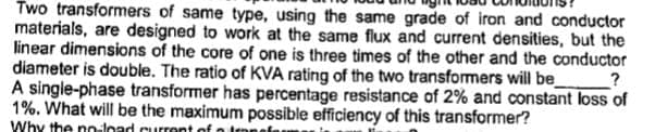 Two transformers of same type, using the same grade of iron and conductor
materials, are designed to work at the same flux and current densities, but the
linear dimensions of the core of one is three times of the other and the conductor
diameter is double. The ratio of KVA rating of the two transformers will be_ ?
A single-phase transformer has percentage resistance of 2% and constant loss of
1%. What will be the maximum possible efficiency of this transformer?
Why the no-load current of a trans