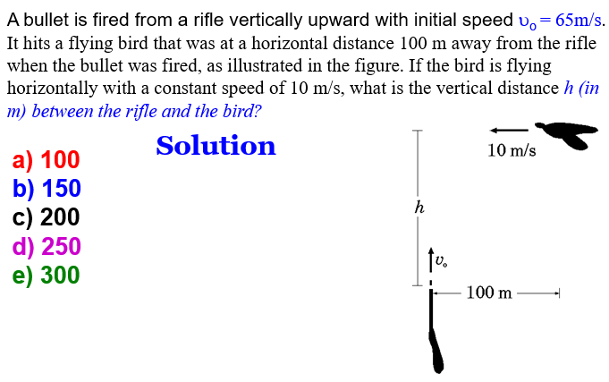 A bullet is fired from a rifle vertically upward with initial speed v. = 65m/s.
It hits a flying bird that was at a horizontal distance 100 m away from the rifle
when the bullet was fired, as illustrated in the figure. If the bird is flying
horizontally with a constant speed of 10 m/s, what is the vertical distance h (in
m) between the rifle and the bird?
Solution
a) 100
b) 150
c) 200
d) 250
e) 300
h
tv.
10 m/s
100 m