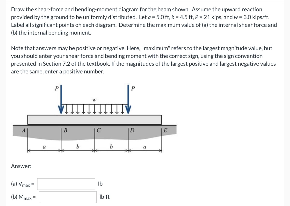 Draw the shear-force and bending-moment diagram for the beam shown. Assume the upward reaction
provided by the ground to be uniformly distributed. Let a = 5.0 ft, b = 4.5 ft, P = 21 kips, and w = 3.0 kips/ft.
Label all significant points on each diagram. Determine the maximum value of (a) the internal shear force and
(b) the internal bending moment.
Note that answers may be positive or negative. Here, "maximum" refers to the largest magnitude value, but
you should enter your shear force and bending moment with the correct sign, using the sign convention
presented in Section 7.2 of the textbook. If the magnitudes of the largest positive and largest negative values
are the same, enter a positive number.
P
W
E
Answer:
(a) Vmax=
=
(b) Mmax =
a
B
b
*
lb
b
lb-ft
a