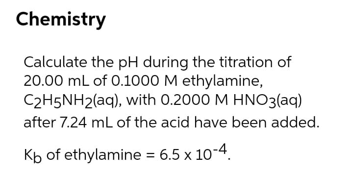 Chemistry
Calculate the pH during the titration of
20.00 mL of 0.1000 M ethylamine,
C2H5NH2(aq), with 0.2000 M HNO3(aq)
after 7.24 mL of the acid have been added.
Kb of ethylamine = 6.5 x 10-4.
