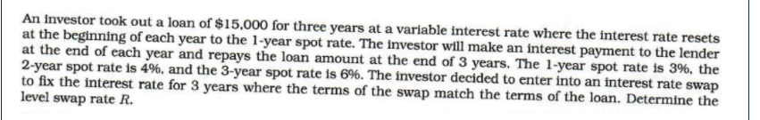 An investor took out a loan of $15,000 for three years at a variable interest rate where the interest rate resets
at the beginning of each year to the 1-year spot rate. The investor will make an interest payment to the lender
at the end of each year and repays the loan amount at the end of 3 years. The 1-year spot rate is 3%, the
2-year spot rate is 4%, and the 3-year spot rate is 6%. The investor decided to enter into an finterest rate swap
to fix the interest rate for 3 years where the terms of the swap match the terms of the loan. Determine the
level swap rate R.
