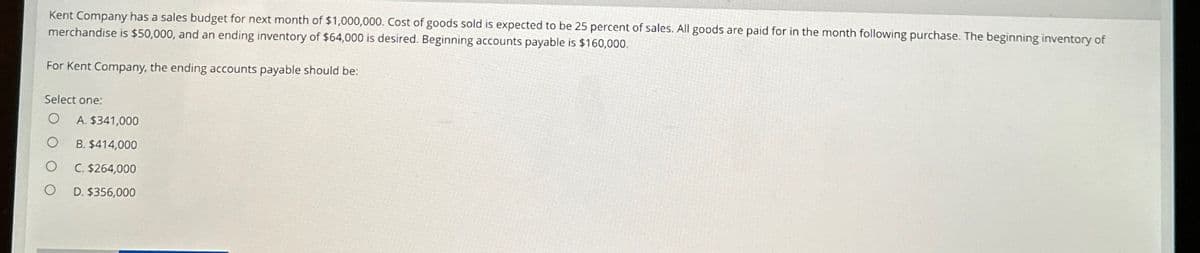 Kent Company has a sales budget for next month of $1,000,000. Cost of goods sold is expected to be 25 percent of sales. All goods are paid for in the month following purchase. The beginning inventory of
merchandise is $50,000, and an ending inventory of $64,000 is desired. Beginning accounts payable is $160,000.
For Kent Company, the ending accounts payable should be:
Select one:
O A. $341,000
O
B. $414,000
O
C. $264,000
D. $356,000