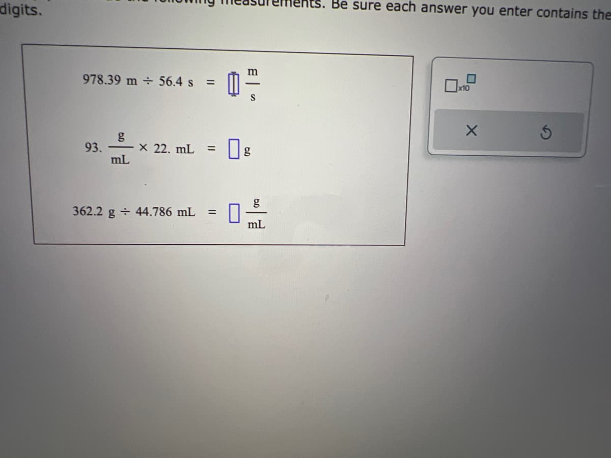 digits.
978.39 m 56.4 s
=
g
93. X 22. mL =
mL
362.2 g 44.786 mL =
0²
0
mL
hts. Be sure each answer you enter contains the
x10