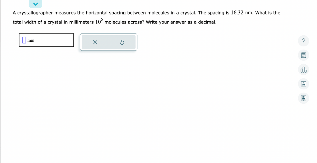 A crystallographer measures the horizontal spacing between molecules in a crystal. The spacing is 16.32 nm. What is the
total width of a crystal in millimeters 105 molecules across? Write your answer as a decimal.
mm
X
?
olo
Ar