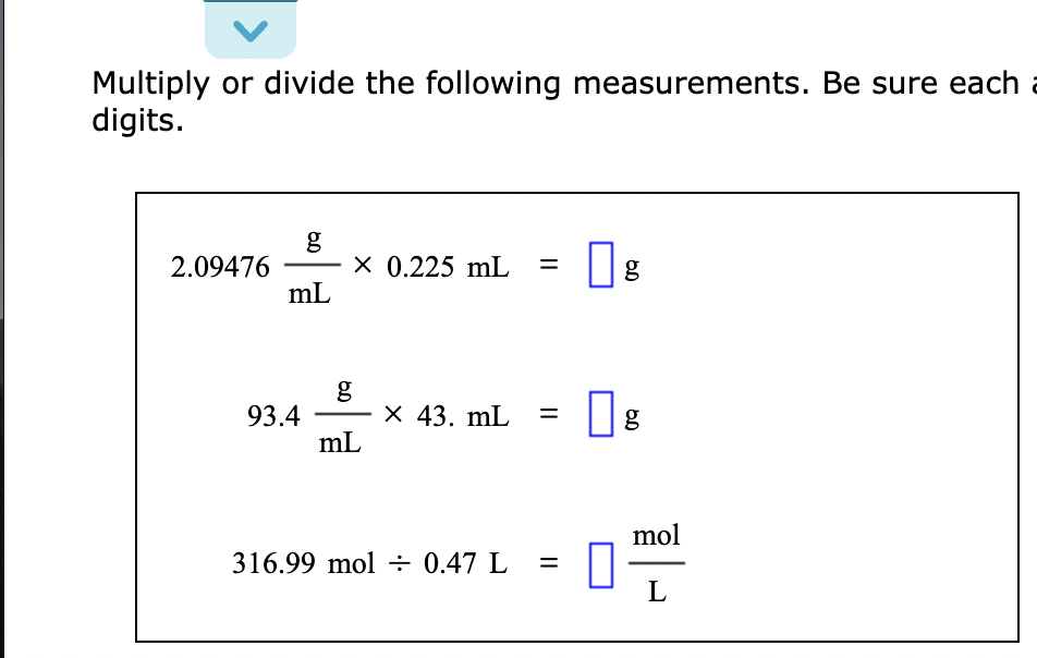 Multiply or divide the following measurements. Be sure each a
digits.
2.09476
mL
93.4
6.0
x 0.225 mL =
g
mL
X 43. mL =
316.99 mol = 0.47 L
=
0
6.D
g
6.0
g
mol
L