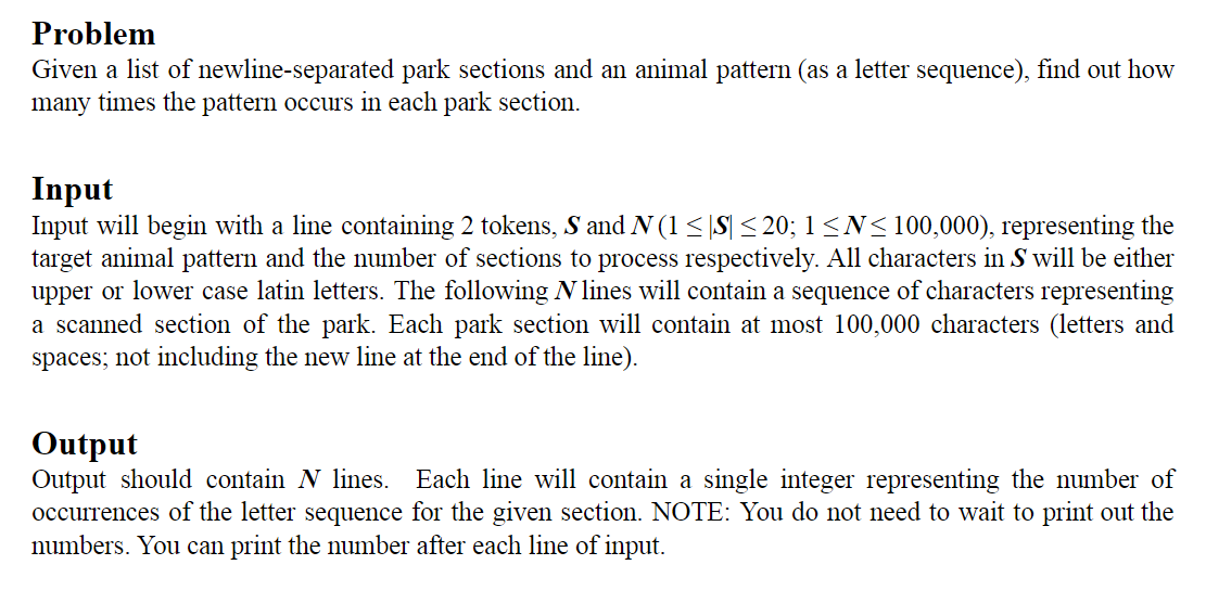 Problem
Given a list of
newline-separated park sections and an animal pattern (as a letter sequence), find out how
many times the pattern occurs in each park section.
Input
Input will begin with a line containing 2 tokens, S and N (1 ≤ |S| ≤ 20; 1 ≤N≤100,000), representing the
target animal pattern and the number of sections to process respectively. All characters in S will be either
upper or lower case latin letters. The following N lines will contain a sequence of characters representing
a scanned section of the park. Each park section will contain at most 100,000 characters (letters and
spaces; not including the new line at the end of the line).
Output
Output should contain N lines. Each line will contain a single integer representing the number of
occurrences of the letter sequence for the given section. NOTE: You do not need to wait to print out the
numbers. You can print the number after each line of input.