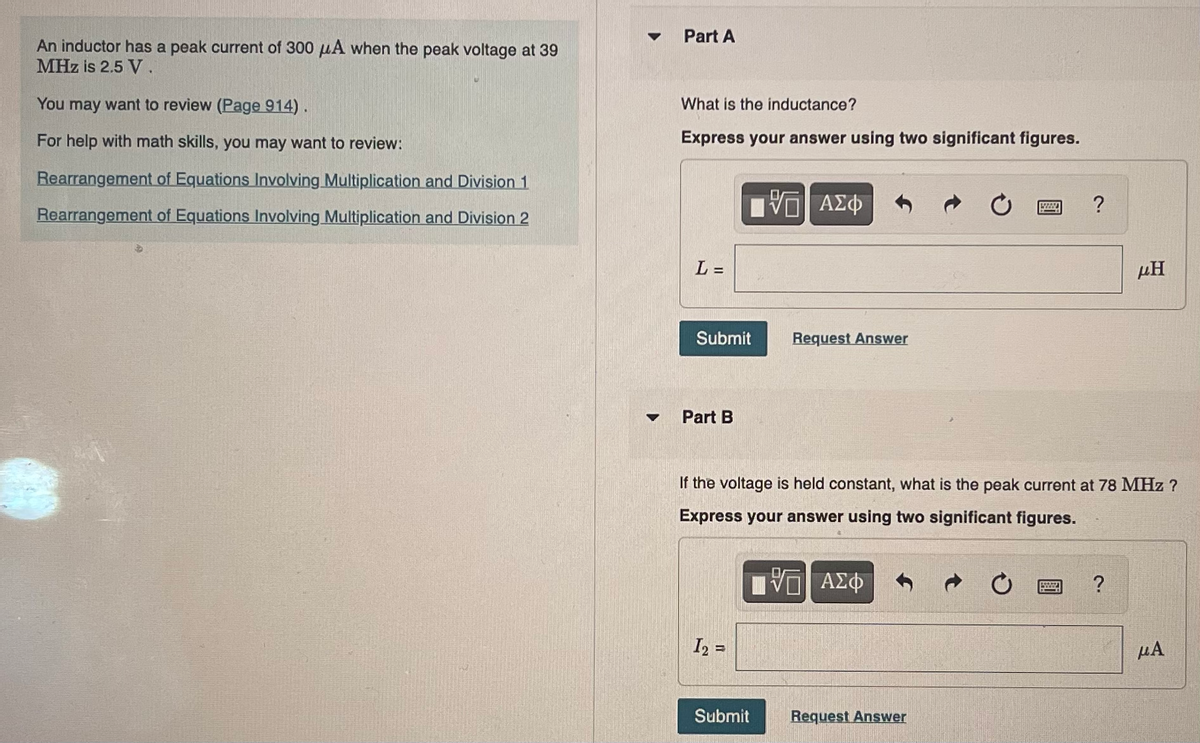 An inductor has a peak current of 300 μA when the peak voltage at 39
MHz is 2.5 V.
You may want to review (Page 914).
For help with math skills, you may want to review:
Rearrangement of Equations Involving Multiplication and Division 1.
Rearrangement of Equations Involving Multiplication and Division 2
▼
▼
Part A
What is the inductance?
Express your answer using two significant figures.
L=
Submit
Part B
1₂=
ΠΙ ΑΣΦ
Submit
Request Answer
If the voltage is held constant, what is the peak current at 78 MHz ?
Express your answer using two significant figures.
V ΑΣΦ
Request Answer
?
58272
ΜΗ
?
μA