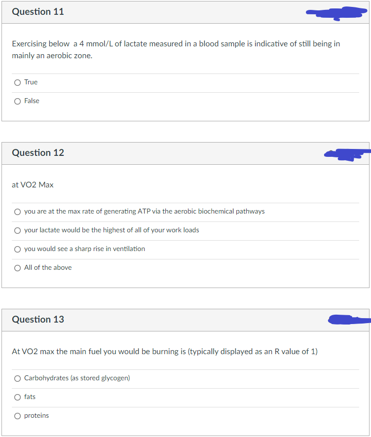 Question 11
Exercising below a 4 mmol/L of lactate measured in a blood sample is indicative of still being in
mainly an aerobic zone.
O True
O False
Question 12
at VO2 Max
O you are at the max rate of generating ATP via the aerobic biochemical pathways
O your lactate would be the highest of all of your work loads
O you would see a sharp rise in ventilation
O All of the above
Question 13
At VO2 max the main fuel you would be burning is (typically displayed as an R value of 1)
O Carbohydrates (as stored glycogen)
fats
O proteins
