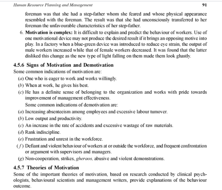 Human Resource Planning and Management
91
foreman was that she had a step-father whom she feared and whose physical appearance
resembled with the foreman. The result was that she had unconsciously transferred to her
foreman the unfavourable characteristics of her step-father.
6. Motivation is complex: It is difficult to explain and predict the behaviour of workers. Use of
one motivational device may not produce the desired result if it brings an opposing motive into
play. In a factory when a blue-green device was introduced to reduce eye strain, the output of
male workers increased while that of female workers decreased. It was found that the latter
disliked this change as the new type of light falling on them made them look ghastly.
4.5.6 Signs of Motivation and Demotivation
Some common indications of motivation are:
(a) One who is eager to work and works willingly.
(b) When at work, he gives his best.
(c) He has a definite sense of belonging to the organization and works with pride towards
improvement of management effectiveness.
Some common indications of demotivation are:
(a) Increasing absenteeism among employees and excessive labour tumover.
(b) Low output and productivity.
(c) An increase in the rate of accidents and excessive wastage of raw materials.
(d) Rank indiscipline.
(e) Frustration and unrest in the workforce.
(S) Defiant and violent behaviour of workers at or outside the workforce, and frequent confrontation
or argument with supervisors and managers.
(g) Non-cooperation, strikes, gheraos, abusive and violent demonstrations.
4.5.7 Theories of Motivation
Some of the important theories of motivation, based on research conducted by clinical psych-
ologists, behavioural scientists and management writers, provide explanations of the behaviour
outcome.
