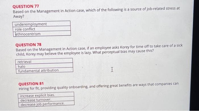 QUESTION 77
Based on the Management in Action case, which of the following is a source of job-related stress at
Away?
underemployment
role conflict
ethnocentrism
QUESTION 78
Based on the Management in Action case, if an employee asks Korey for time off to take care of a sick
child, Korey may believe the employee is lazy. What perceptual bias may cause this?
retrieval
halo
fundamental attribution
QUESTION 81
Hiring for fit, providing quality onboarding, and offering great benefits are ways that companies can
increase explicit bias.
decrease turnover.
decrease job performance.
