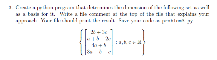 3. Create a python program that determines the dimension of the following set as well
as a basis for it. Write a file comment at the top of the file that explains your
approach. Your file should print the result. Save your code as problem3.py.
2b + 3c
a+b-2c
4a + b
3a-b- - C
: a, b, c ER