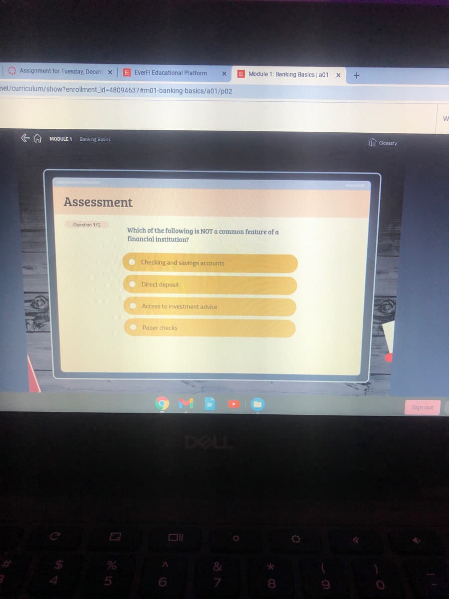 O Assignment for Tuesday, Decem x
E EverFi Educational Platform
E Module 1: Banking Basics | a01 x
net/curriculum/show?enrollment_id%3D48094637#m01-banking-basics/a01/p02
MODULE 1
Banking Basics
Glessary
Assessment
Question 1/5
Which of the following is NOT a common feature of a
financial institution?
Checking and savings accounts
O Direct deposit
O Access to investment advice
O Paper checks
Sign out
DELL
7
