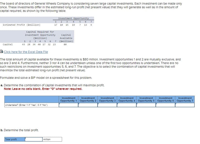 The board of directors of General Wheels Company is considering seven large capital Investments. Each Investment can be made only
once. These Investments differ in the estimated long-run profit (net present value) that they will generate as well as in the amount of
capital required, as shown by the following table.
Estimated Profit ($million)
Capital
Investment Opportunity
1 2 3 4 56 7
17 10 15 19
Capital Required for
Investment Opportunity
($million)
1 2 3 4 5 6 7
43 28 34 48 17 32 23
Capital
Available
($million)
80
7 13 9
Click here for the Excel Data File
The total amount of capital available for these Investments is $80 million. Investment opportunities 1 and 2 are mutually exclusive, and
so are 3 and 4. Furthermore, neither 3 nor 4 can be undertaken unless one of the first two opportunities is undertaken. There are no
such restrictions on Investment opportunities 5, 6, and 7. The objective is to select the combination of capital Investments that will
maximize the total estimated long-run profit (net present value).
Formulate and solve a BIP model on a spreadsheet for this problem.
a. Determine the combination of capital Investments that will maximize profit.
Note: Leave no cells blank. Enter "O" wherever required.
Undertake? (Enter 1 if "Yes", 0 if "No")
b. Determine the total profit.
Total profit
million
Investment
Investment
Investment
Investment
Investment
Investment
Investment
Opportunity 1 Opportunity 2 Opportunity 3 Opportunity 4 Opportunity 5 Opportunity 6 Opportunity 7