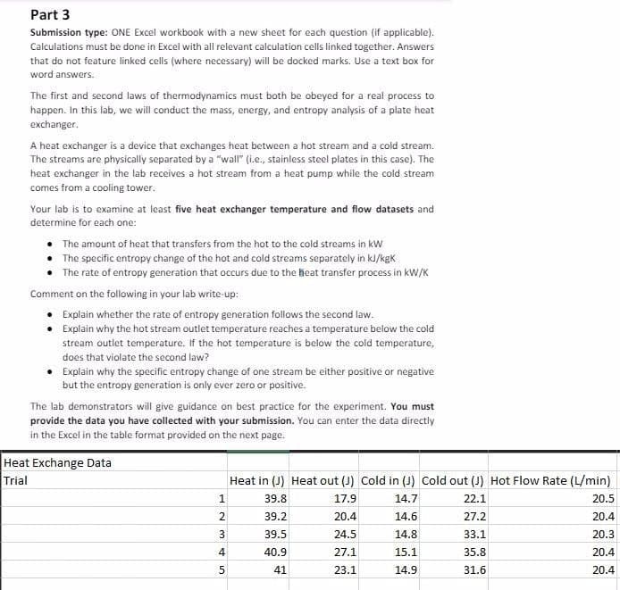 Part 3
Submission type: ONE Excel workbook with a new sheet for each question (if applicable).
Calculations must be done in Excel with all relevant calculation cells linked together. Answers
that do not feature linked cells (where necessary) will be docked marks. Use a text box for
word answers.
The first and second laws of thermodynamics must both be obeyed for a real process to
happen. In this lab, we will conduct the mass, energy, and entropy analysis of a plate heat
exchanger.
A heat exchanger is a device that exchanges heat between a hot stream and a cold stream.
The streams are physically separated by a "wall" (i.e., stainless steel plates in this case). The
heat exchanger in the lab receives a hot stream from a heat pump while the cold stream
comes from a cooling tower.
Your lab is to examine at least five heat exchanger temperature and flow datasets and
determine for each one:
The amount of heat that transfers from the hot to the cold streams in kW
The specific entropy change of the hot and cold streams separately in kJ/kgK
The rate of entropy generation that occurs due to the heat transfer process in kW/K
Comment on the following in your lab write-up:
Explain whether the rate of entropy generation follows the second law.
• Explain why the hot stream outlet temperature reaches a temperature below the cold
stream outlet temperature. If the hot temperature is below the cold temperature,
does that violate the second law?
Explain why the specific entropy change of one stream be either positive or negative
but the entropy generation is only ever zero or positive.
The lab demonstrators will give guidance on best practice for the experiment. You must
provide the data you have collected with your submission. You can enter the data directly
in the Excel in the table format provided on the next page.
Heat Exchange Data
Trial
Heat in (J) Heat out (J) Cold in (J) Cold out (J) Hot Flow Rate (L/min)
1
39.8
17.9
14.7
22.1
20.5
23
2
39.2
20.4
14.6
27.2
20.4
39.5
24.5
14.8
33.1
20.3
4
st
40.9
27.1
15.1
35.8
20.4
5
in
41
23.1
14.9.
31.6
20.4