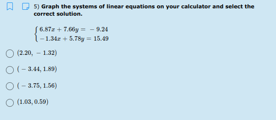 5) Graph the systems of linear equations on your calculator and select the
correct solution.
S 6.87x + 7.66y = - 9.24
l-1.34r + 5.78y = 15.49
О (2.20, — 1.32)
O (- 3.44, 1.89)
O (- 3.75, 1.56)
O (1.03, 0.59)

