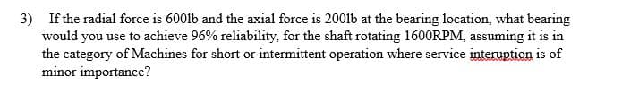 3) If the radial force is 600lb and the axial force is 2001lb at the bearing location, what bearing
would you use to achieve 96% reliability, for the shaft rotating 1600RPM, assuming it is in
the category of Machines for short or intermittent operation where service interuption is of
minor importance?
