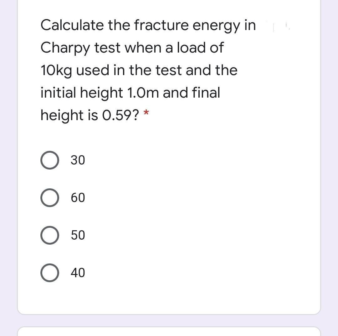 Calculate the fracture energy in
Charpy test when a load of
10kg used in the test and the
initial height 1.0m and final
height is 0.59? *
О 30
О 60
O 50
O 40
