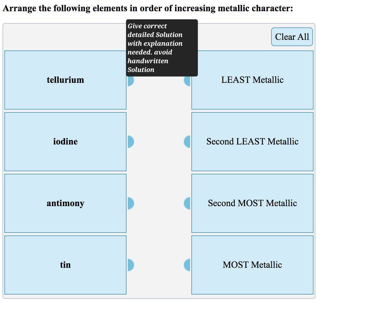 Arrange the following elements in order of increasing metallic character:
Give correct
detailed Solution
with explanation
needed. avoid
handwritten
Solution
Clear All
tellurium
iodine
LEAST Metallic
Second LEAST Metallic
antimony
Second MOST Metallic
tin
MOST Metallic