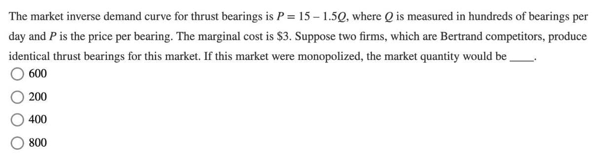 The market inverse demand curve for thrust bearings is P = 15 – 1.5Q, where Q is measured in hundreds of bearings per
day and P is the price per bearing. The marginal cost is $3. Suppose two firms, which are Bertrand competitors, produce
identical thrust bearings for this market. If this market were monopolized, the market quantity would be
600
200
400
800
