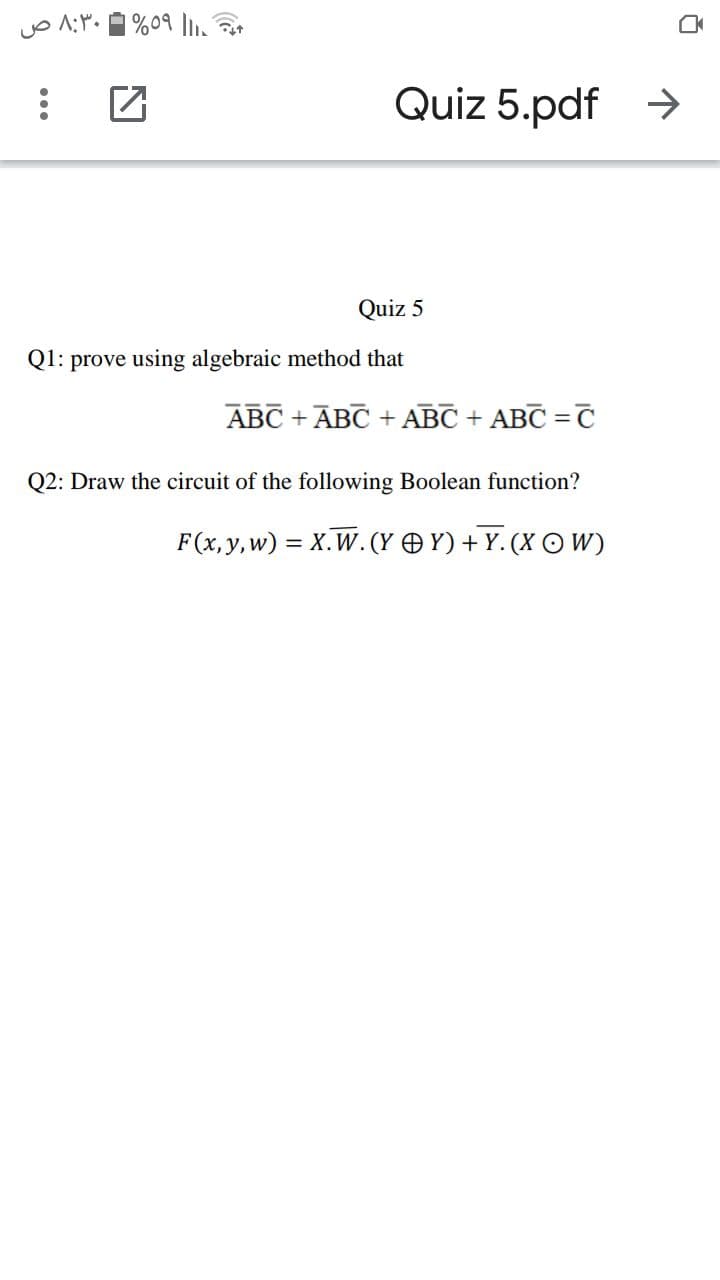 Quiz 5.pdf >
Quiz 5
Q1: prove using algebraic method that
ABC + ABC + ABC + ABC = C
Q2: Draw the circuit of the following Boolean function?
F(x,y,w) = X.W.(Y OY) + Y. (X O W)
