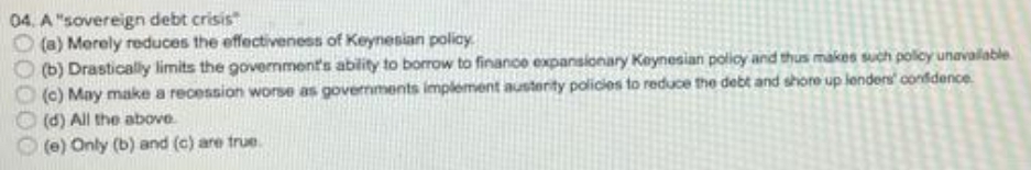 04. A "sovereign debt crisis"
(a) Merely reduces the effectiveness of Keynesian policy.
(b) Drastically limits the government's ability to borrow to finance expansionary Keynesian policy and thus makes such policy unavalable
(c) May make a recession worse as governments implement austerity policies to reduce the debt and shore up lenders' confidence
(d) All the above
(e) Only (b) and (c) are true.
