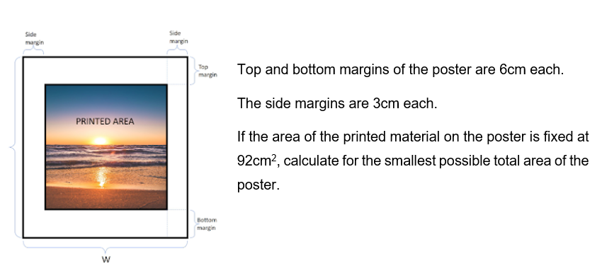 Side
margin
PRINTED AREA
W
Side
margin
Top
margin
Bottom
margin
Top and bottom margins of the poster are 6cm each.
The side margins are 3cm each.
If the area of the printed material on the poster is fixed at
92cm², calculate for the smallest possible total area of the
poster.
