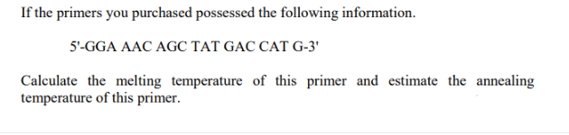 If the primers you purchased possessed the following information.
5'-GGA AAC AGC TAT GAC CAT G-3'
Calculate the melting temperature of this primer and estimate the annealing
temperature of this primer.