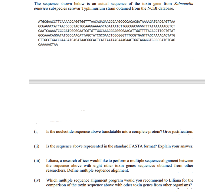 The sequence shown below is an actual sequence of the toxin gene from Salmonella
enterica subspecies serovar Typhimurium strain obtained from the NCBI database.
ATGCGAACCTTCAAAACCAGGTGGTTTAACAGAGAAGCGAAGCCCCACACGATAAAAGATGACGAGTTAA
GCGAGGCCATCAACGCCGTACTGCAAGGAAAAGCAGATAATCTTGGCGGCGGGGTTTATAAAAAACGTCT
CAATCAAAATCGCGATCGCGCAATCGTGTTGGCAAAGGGAGGCGAACATTGGTTTTACACCTTCCTGTAT
GCCAAACAGGATATGGCCAACATTAGCTATCGCGAACTCGCGGGTTTCCGTGAGTTAGCAAAACACTATG
CTTGCCTGACCGAAGATCAGATAACGGCACTCATTAATAACAAAGAACTGGTAGAGGTGCGCCATGTCAG
CAAAAACTAA
(i)
Is the nucleotide sequence above translatable into a complete protein? Give justification.
(ii) Is the sequence above represented in the standard FASTA format? Explain your answer.
(iii) Liliana, a research officer would like to perform a multiple sequence alignment between
the sequence above with eight other toxin genes sequences obtained from other
researchers. Define multiple sequence alignment.
(iv) Which multiple sequence alignment program would you recommend to Liliana for the
comparison of the toxin sequence above with other toxin genes from other organisms?