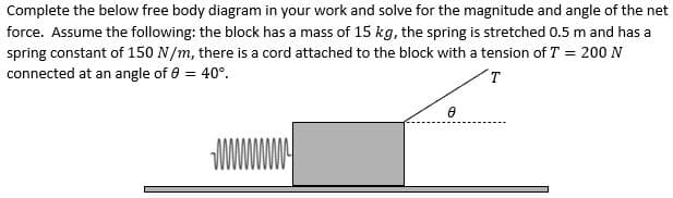 Complete the below free body diagram in your work and solve for the magnitude and angle of the net
force. Assume the following: the block has a mass of 15 kg, the spring is stretched 0.5 m and has a
spring constant of 150 N/m, there is a cord attached to the block with a tension of T = 200 N
connected at an angle of 8 = 40°.
