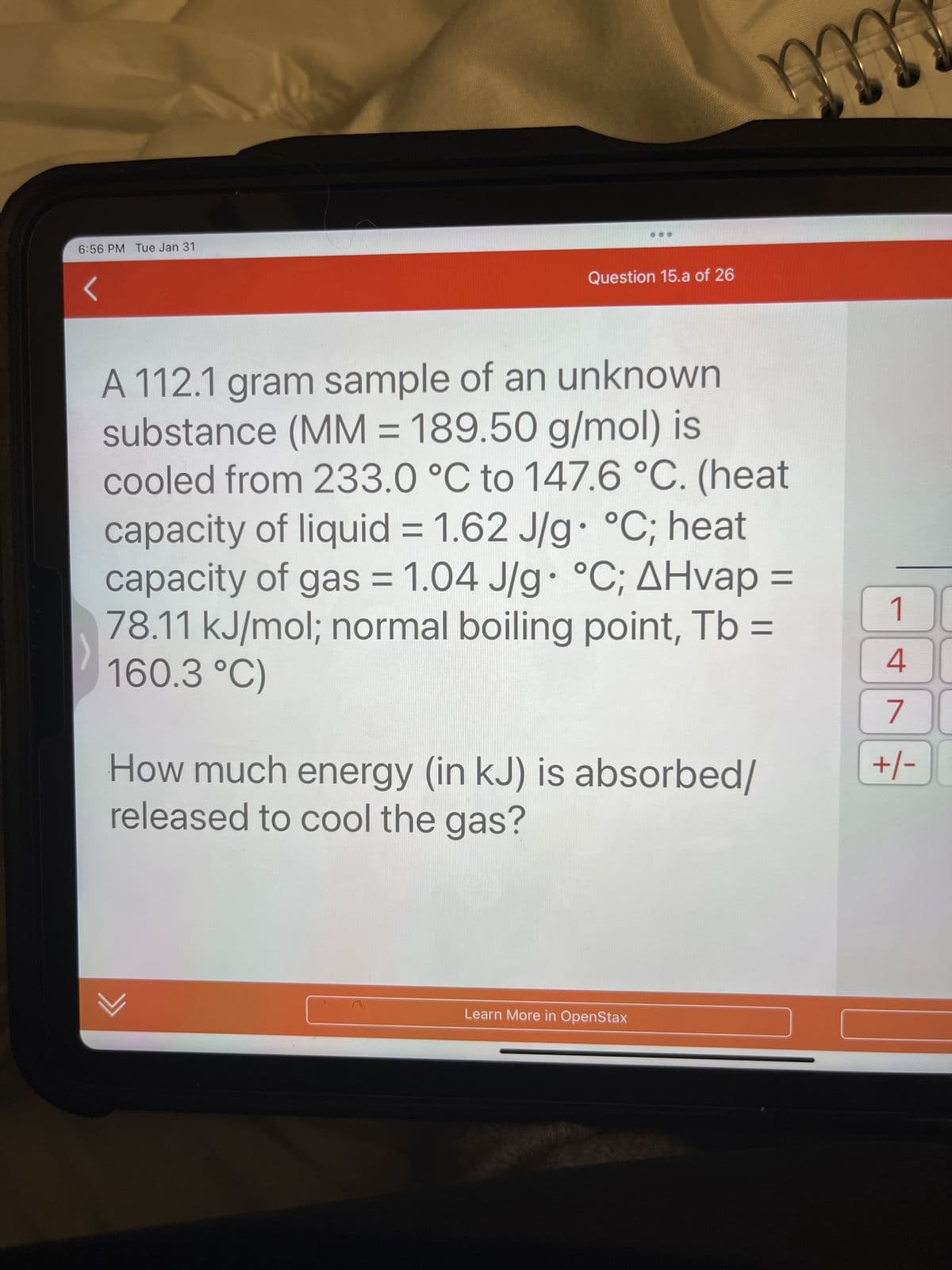 6:56 PM Tue Jan 31
Question 15.a of 26
A 112.1 gram sample of an unknown
substance (MM = 189.50 g/mol) is
cooled from 233.0 °C to 147.6 °C. (heat
capacity of liquid = 1.62 J/g °C; heat
capacity of gas = 1.04 J/g °C; AHvap =
78.11 kJ/mol; normal boiling point, Tb =
160.3 °C)
●
✓
m
333
How much energy (in kJ) is absorbed/
released to cool the gas?
Learn More in OpenStax
1
4
7
+/- 0