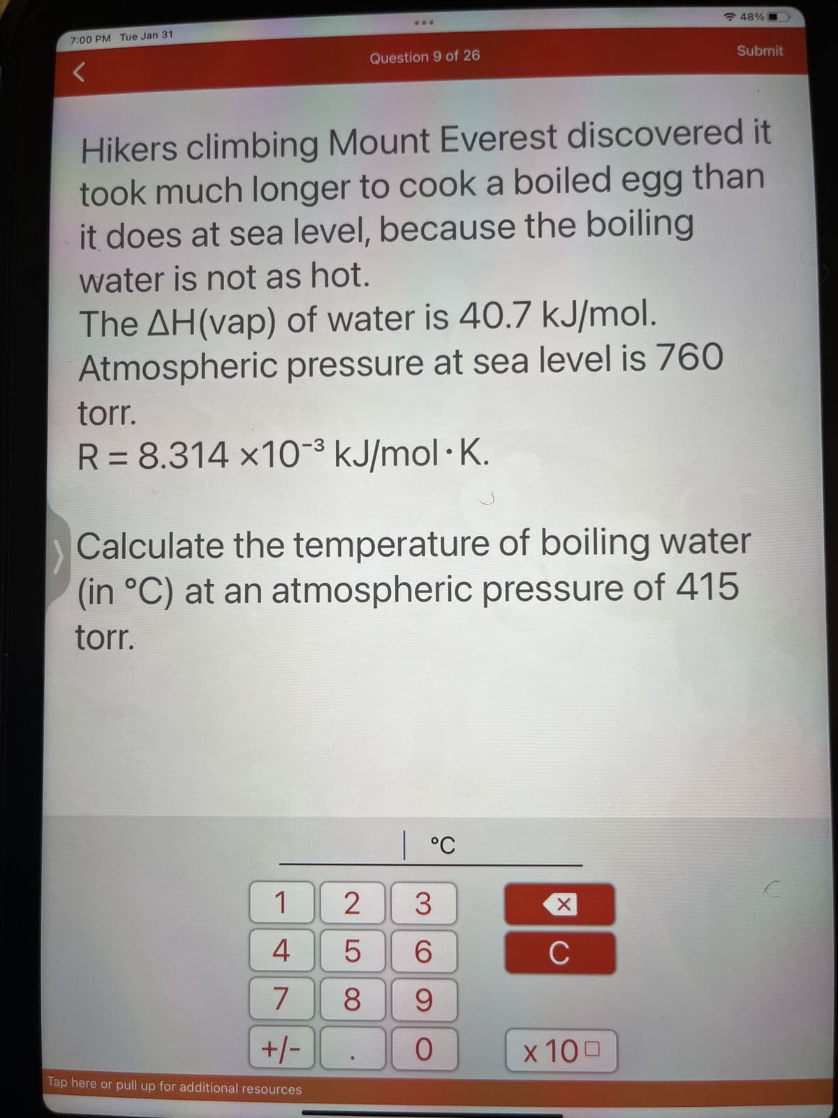 7:00 PM Tue Jan 31
Question 9 of 26
The AH(vap) of water is 40.7 kJ/mol.
Atmospheric pressure at sea level is 760
Hikers climbing Mount Everest discovered it
took much longer to cook a boiled egg than
it does at sea level, because the boiling
water is not as hot.
torr.
R = 8.314 x10³ kJ/mol. K.
1
4
7
+/-
Tap here or pull up for additional resources
Calculate the temperature of boiling water
(in °C) at an atmospheric pressure of 415
torr.
LO
| °C
2 3
5 6
8 9
O
X
48%
C
Submit
x 100