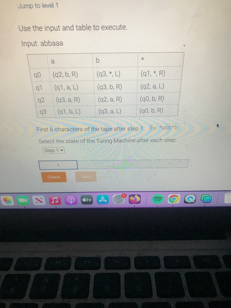 Jump to level 1
Use the input and table to execute.
Input: abbaaa
q0
q1
92
q3
a
(q2, b, R)
(q1, a, L)
(q3, a, R)
(q1, b, L)
1
Check
First 6 characters of the tape after step 1: Ex: *abb*b
Select the state of the Turing Machine after each step:
Step 1
44
Next
tv
b
(q3, *, L)
(q3, b, R)
(q2, a, R)
(q3, a, L)
Pl
*
>>
(q1, *, R)
(q2, a, L)
(q0, b, R)
(q0, b, R)