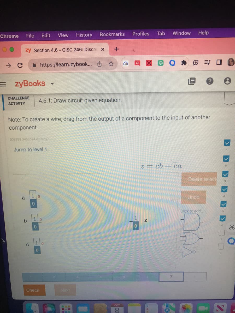 Chrome
→ C
File
zy Section 4.6 - CISC 246: Discre X
=zyBooks -
CHALLENGE
ACTIVITY
a
Edit View History
508888 3453574.qx3zcy?
C
Jump to level 1
0
https://learn.zybook...
1
0
0
4.6.1: Draw circuit given equation.
0
Check
Bookmarks
Note: To create a wire, drag from the output of a component to the input of another
component.
1 0
0
☆
Next
+
a
OCT
Profiles
0
Tab
Window
N
z = cb + ca
Help
7
Ⓒ=J
Delete select
Undo
Click to add.
e
>>> 0-0-
XO
S