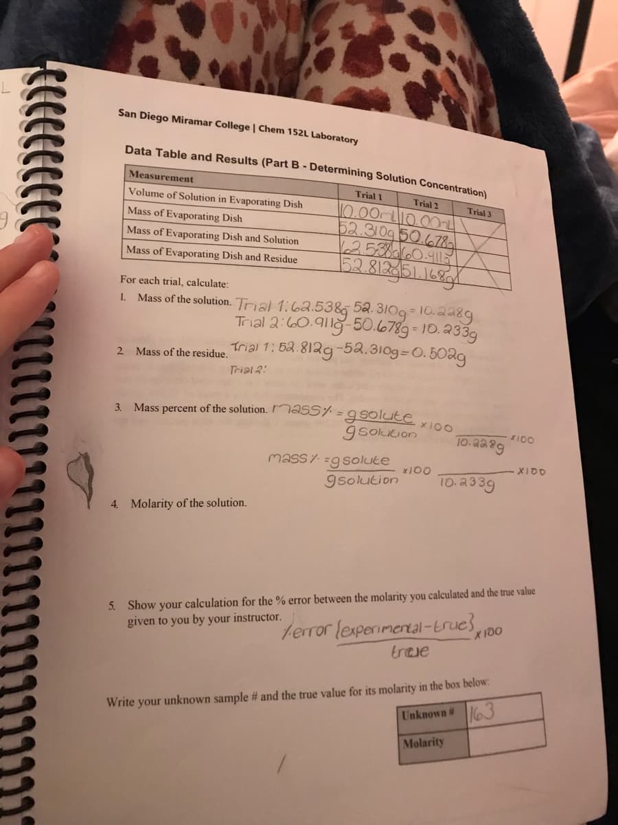 San Diego Miramar College | Chem 152L Laboratory
Data Table and Results (Part B - Determining Solution Concentration)
Trial 1
Trial 2
Measurement
Volume of Solution in Evaporating Dish
Mass of Evaporating Dish
Mass of Evaporating Dish and Solution
Mass of Evaporating Dish and Residue
2. Mass of the residue.
110.00ml10.00m
52.310g 50.678
6.2.5.38660.9115
152.8129151.16891
For each trial, calculate:
1.
Mass of the solution. Trial 1:62.538 52.310g-10.2289
Trial 2:60.9119-50.6789-10.233g
Trial 1: 52.8129-52.310g=0.502g
Trial 2:
3. Mass percent of the solution. mass% = g solute
gsolution
4. Molarity of the solution.
mass=g solute
×100
x100
Trial 3
10.2289
gsolution 10.2339
error (experimental-true}
traje
Molarity
5. Show your calculation the % error between the molarity you calculated and the true value
given to you by your instructor.
x 100
Write your unknown sample # and the true value for its molarity in the box below:
Unknown #
163
4100
X100