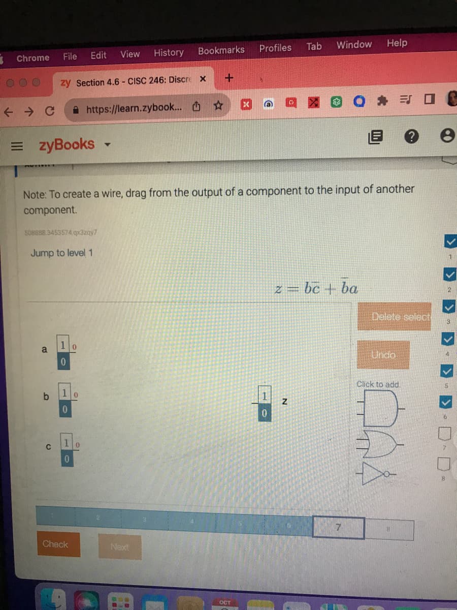 3
Chrome
← C
File
000 zy Section 4.6- CISC 246: Discre X
https://learn.zybook...
zyBooks -
b
508888.3453574.qx3zqy7
Jump to level 1
C
1
0
1
0
View
Edit
1
0
Check
Note: To create a wire, drag from the output of a component to the input of another
component.
0
0
History
Bookmarks
Next
+
OCT
Tab
Profiles
Window
1
0
z = bc + ba
Z
Help
7
ES □ C
e
Delete select
Undo
Click to add.
14
>
1
2
3