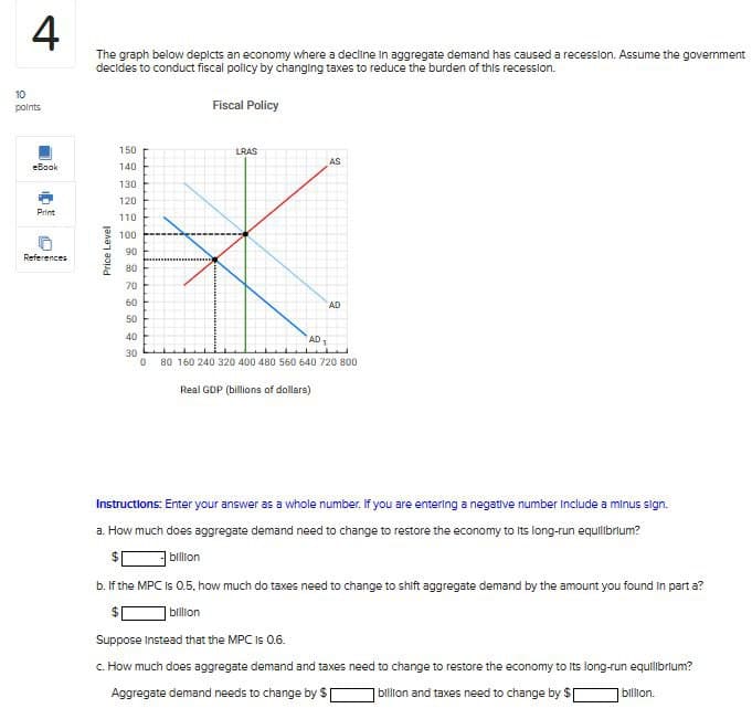 10
4
points
The graph below depicts an economy where a decline in aggregate demand has caused a recession. Assume the government
decides to conduct fiscal policy by changing taxes to reduce the burden of this recession.
Fiscal Policy
References
Price Level
110
Print
130
120
eBook
150
140
៖ ៖ ៖ ៖ ៖ ៖ ៖ គឺ ៨ ៩៩៩៩
90
80
100
0
LRAS
AS
AD
80 160 240 320 400 480 560 640 720 800
Real GDP (billions of dollars)
Instructions: Enter your answer as a whole number. If you are entering a negative number Include a minus sign.
a. How much does aggregate demand need to change to restore the economy to its long-run equilibrium?
billion
b. If the MPC is 0.5, how much do taxes need to change to shift aggregate demand by the amount you found in part a?
billion
Suppose Instead that the MPC is 0.6.
c. How much does aggregate demand and taxes need to change to restore the economy to its long-run equilibrium?
Aggregate demand needs to change by $ billion and taxes need to change by $1
billion.