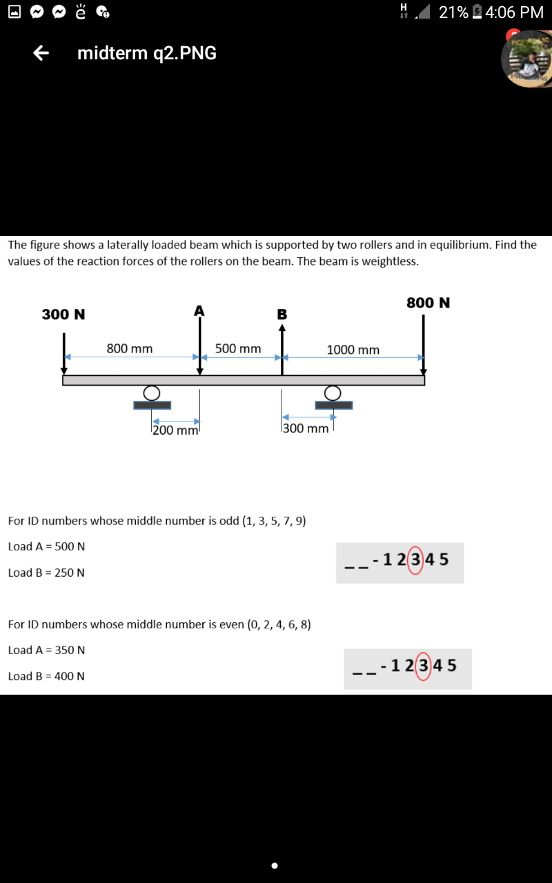 H
21% 4:06 PM
midterm q2.PNG
The figure shows a laterally loaded beam which is supported by two rollers and in equilibrium. Find the
values of the reaction forces of the rollers on the beam. The beam is weightless.
800 N
300 N
B
800 mm
500 mm
1000 mm
200 mm
300 mm
For ID numbers whose middle number is odd (1, 3, 5, 7, 9)
Load A = 500 N
---1 2345
Load B = 250 N
For ID numbers whose middle number is even (0, 2, 4, 6, 8)
Load A = 350 N
---12345
Load B = 400N
