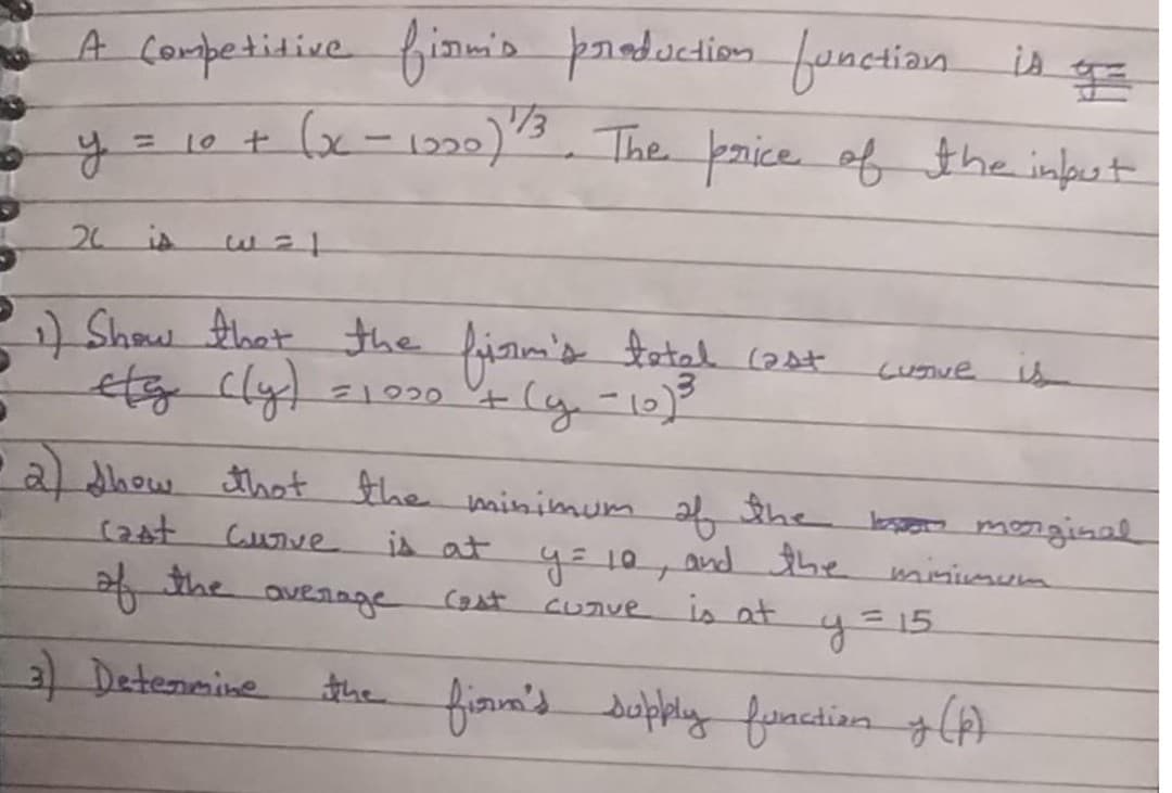 A conpetidive fimis praduction fonctian is
1/3
10t x-1220)"3, The price of the input
%3D
20 is
:) Show Ahat the firim's tatal (2at
etg cly)
cuSve s
(y-10)-
a dhow thot the minimum 2f the bso monginal
and the wninimum
(2st.
Cuve is at
the outaage
=15
Cast
CUnve is at
3 Detensine
the finm's dupkiy function A)
