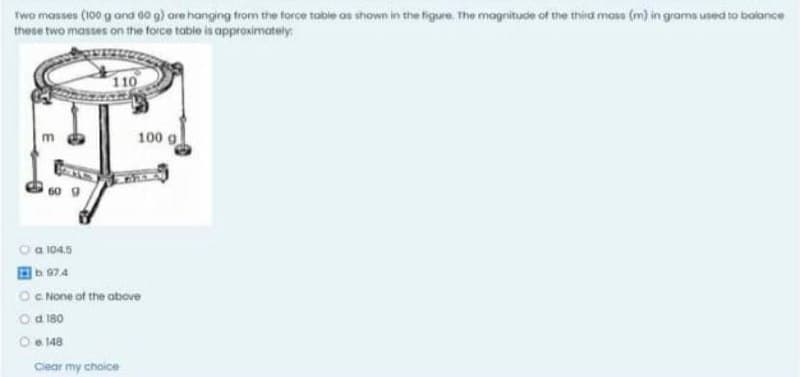 Two masses (100 g and 00 g) are hanging from the torce table as shown in the figure. The magnitude of the third masa (m) in grama used to bolance
these two masses on the force table is approximately:
110
100 g
O a 1045
b 974
O c None at the above
O a 180
O e 148
Ciear my choice
